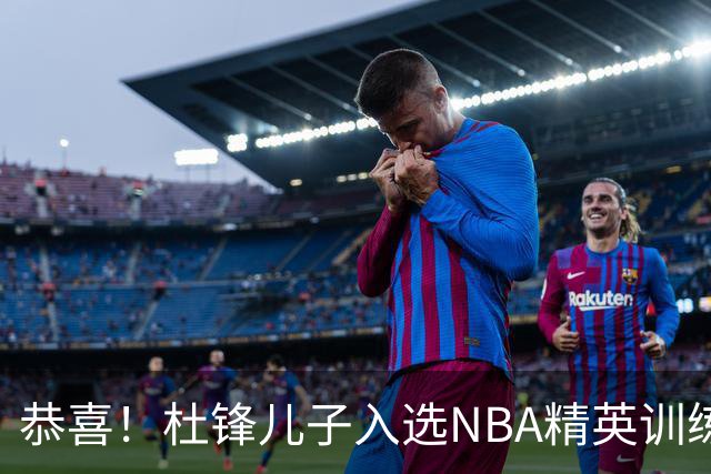 恭喜！杜锋儿子入选NBA精英训练营，胡明轩传来最新消息，麦考尔离队返美